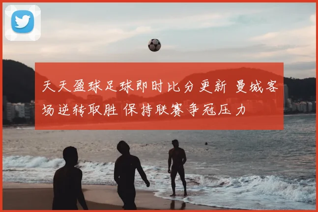 天天盈球足球即时比分更新 曼城客场逆转取胜 保持联赛争冠压力