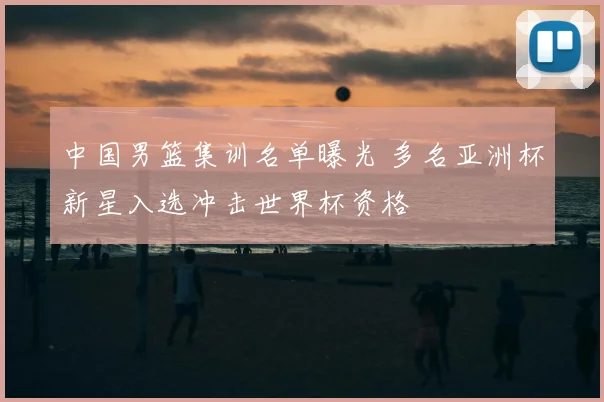 中国男篮集训名单曝光 多名亚洲杯新星入选冲击世界杯资格