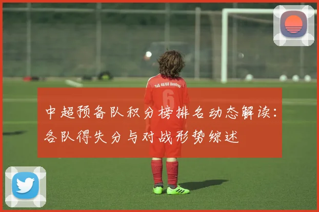 中超预备队积分榜排名动态解读：各队得失分与对战形势综述