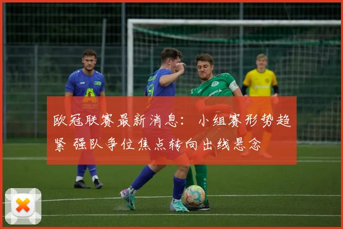 欧冠联赛最新消息:小组赛形势趋紧 强队争位焦点转向出线悬念