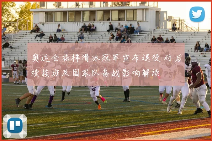 奥运会花样滑冰冠军宣布退役 对后续接班及国家队备战影响解读