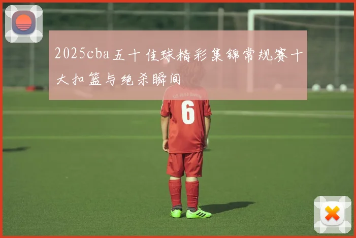 2025cba五十佳球精彩集锦常规赛十大扣篮与绝杀瞬间