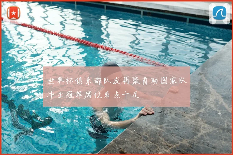 世界杯俱乐部队友再聚首助国家队冲击冠军席位看点十足