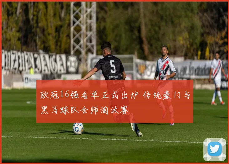 欧冠16强名单正式出炉 传统豪门与黑马球队会师淘汰赛