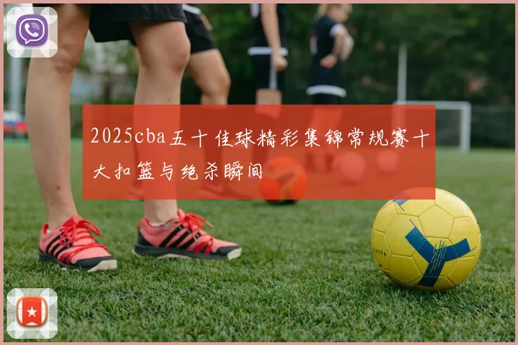 2025cba五十佳球精彩集锦常规赛十大扣篮与绝杀瞬间