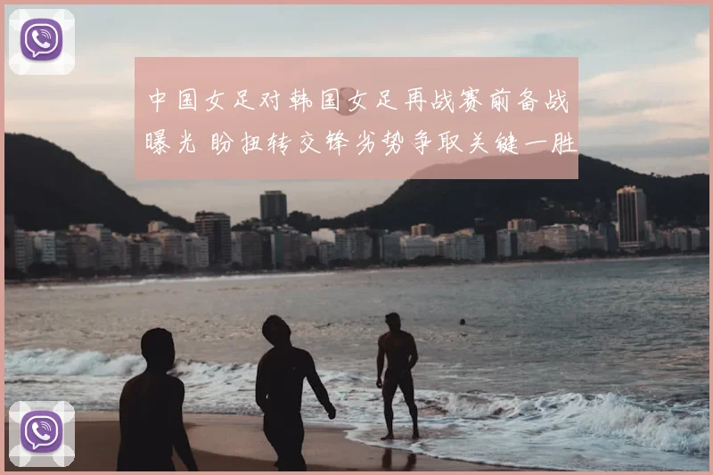 中国女足对韩国女足再战赛前备战曝光 盼扭转交锋劣势争取关键一胜