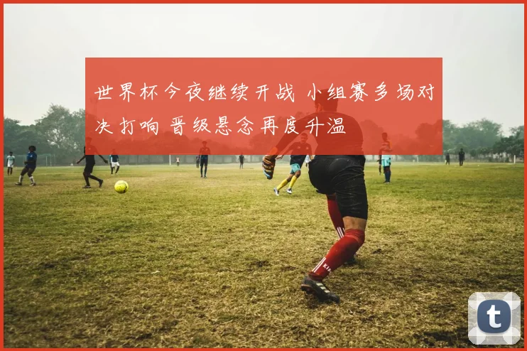 世界杯今夜继续开战 小组赛多场对决打响 晋级悬念再度升温