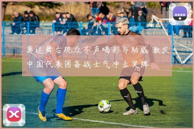 奥运舞台观众齐声喝彩与助威 激发中国代表团备战士气冲击奖牌