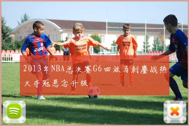 2013年NBA总决赛G6回放马刺鏖战热火夺冠悬念升级