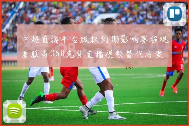 中超直播平台版权到期影响赛程观看服务360免费直播视频替代方案
