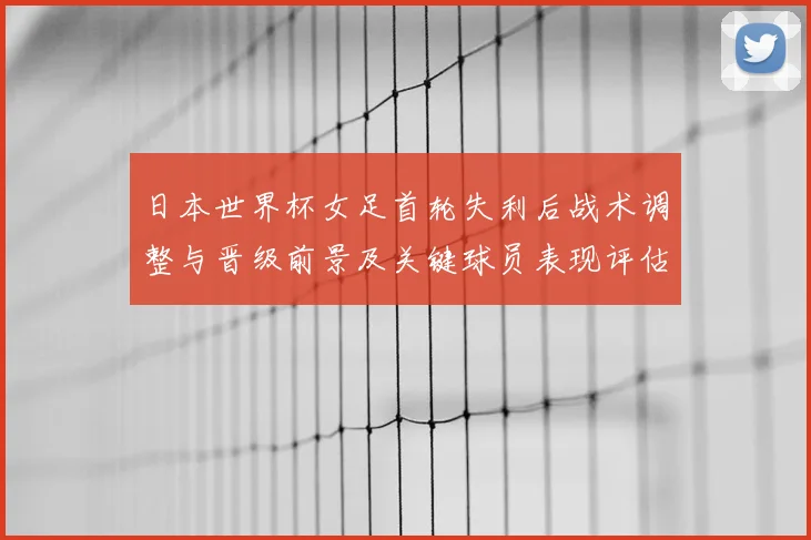 日本世界杯女足首轮失利后战术调整与晋级前景及关键球员表现评估