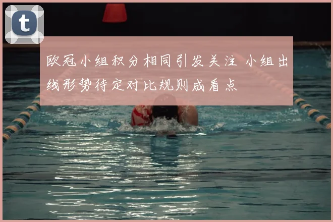 欧冠小组积分相同引发关注 小组出线形势待定对比规则成看点