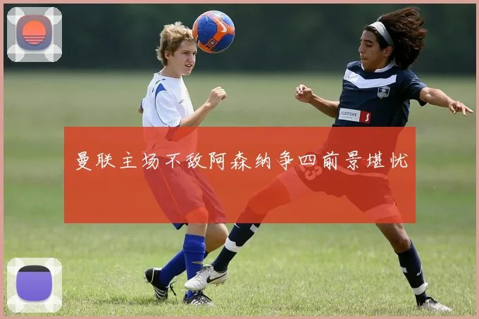 曼联主场不敌阿森纳争四前景堪忧