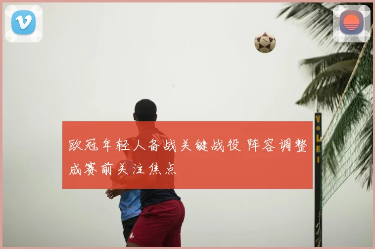 欧冠年轻人备战关键战役 阵容调整成赛前关注焦点