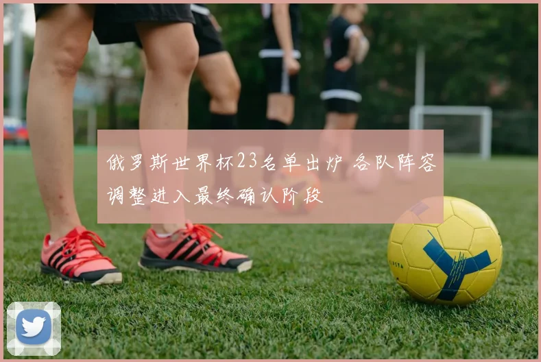 俄罗斯世界杯23名单出炉 各队阵容调整进入最终确认阶段