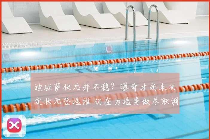 迪班萨状元并不稳?曝奇才尚未决定状元签选谁 仍在为选秀做尽职调查