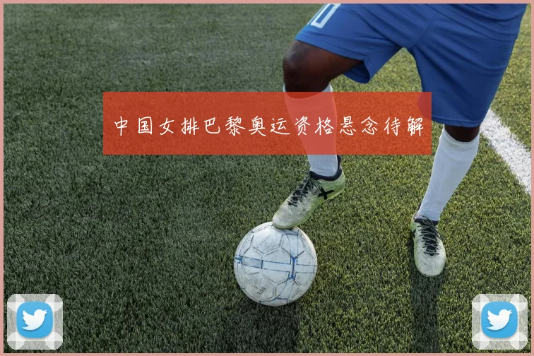 中国女排巴黎奥运资格悬念待解