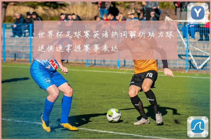 世界杯足球赛英语热词解析助力球迷快速掌握赛事表达
