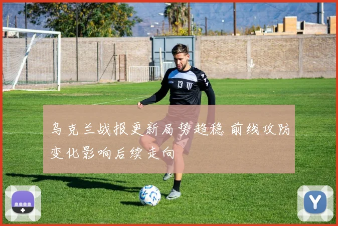 乌克兰战报更新局势趋稳 前线攻防变化影响后续走向